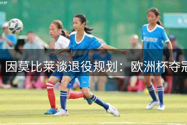 因莫比莱谈退役规划：欧洲杯夺冠是生涯最高光 将开启教练生涯