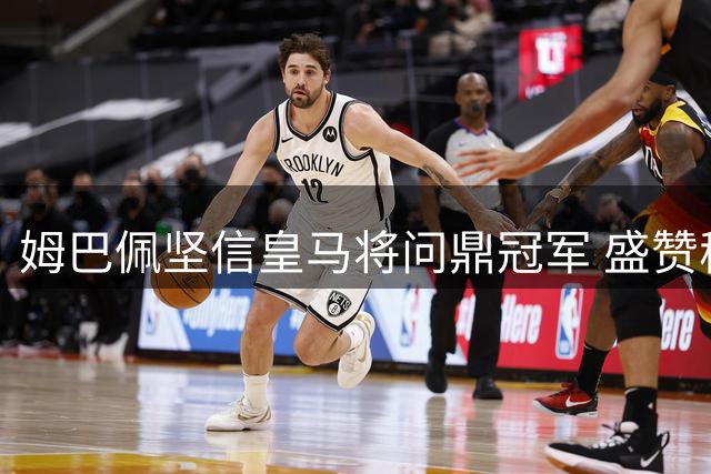 姆巴佩坚信皇马将问鼎冠军 盛赞穆帅带队能力