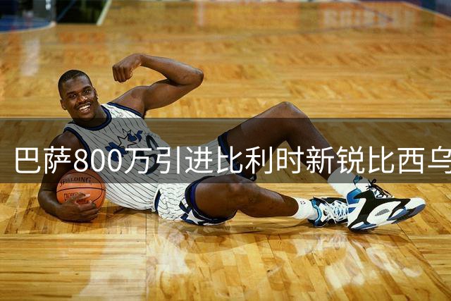 巴萨800万引进比利时新锐比西乌 季前赛表现抢眼