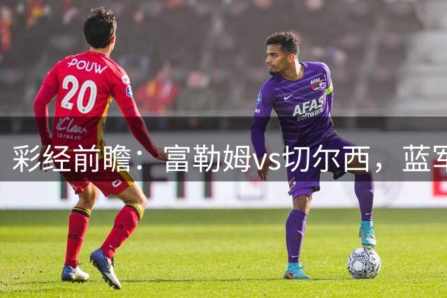 彩经前瞻：富勒姆vs切尔西，蓝军预计1-2球小胜对手