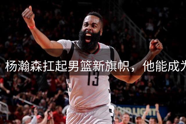 杨瀚森扛起男篮新旗帜，他能成为下一个姚明吗？