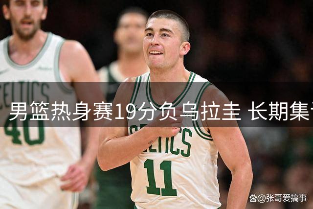 男篮热身赛19分负乌拉圭 长期集训效果引争议