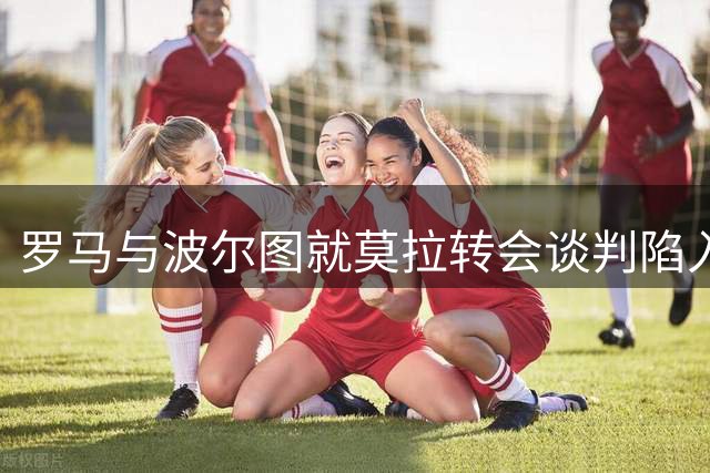 罗马与波尔图就莫拉转会谈判陷入僵局
